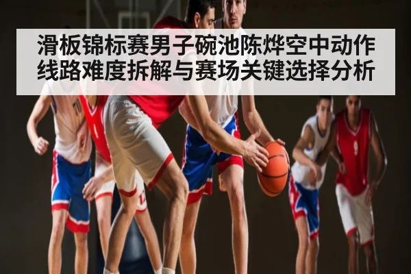 滑板锦标赛男子碗池陈烨空中动作线路难度拆解与赛场关键选择分析(hth.com)
