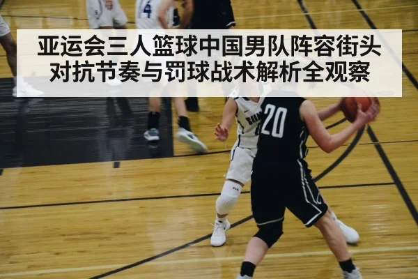 亚运会三人篮球中国男队阵容街头对抗节奏与罚球战术解析全观察