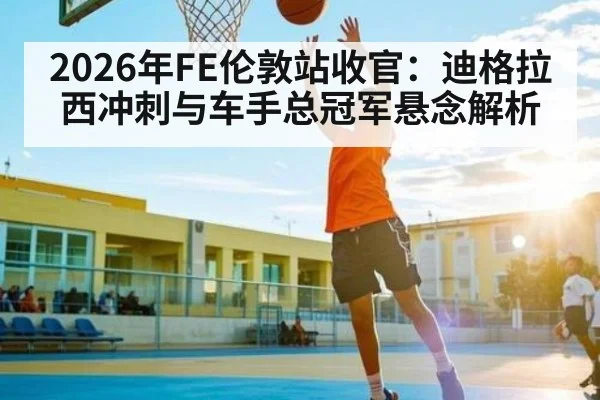 2026年FE伦敦站收官:迪格拉西冲刺与车手总冠军悬念解析(hth.com)