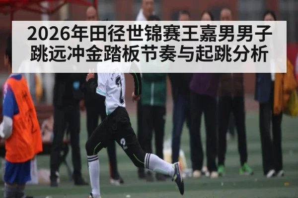 2026年田径世锦赛王嘉男男子跳远冲金踏板节奏与起跳分析（hth）